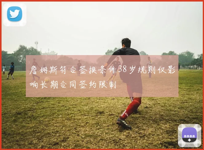 詹姆斯符合签换条件38岁规则仅影响长期合同签约限制