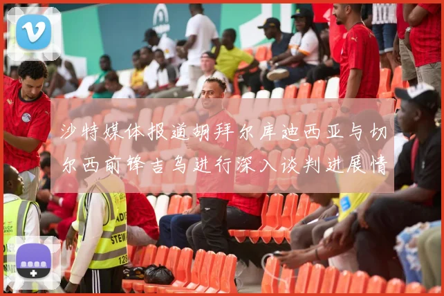 沙特媒体报道胡拜尔库迪西亚与切尔西前锋吉乌进行深入谈判进展情况