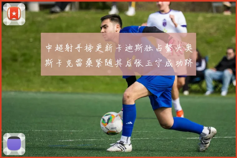 中超射手榜更新卡迪斯独占鳌头奥斯卡克雷桑紧随其后张玉宁成功跻身前十