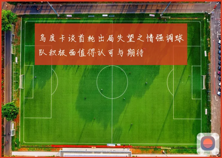 乌度卡谈首轮出局失望之情强调球队积极面值得认可与期待