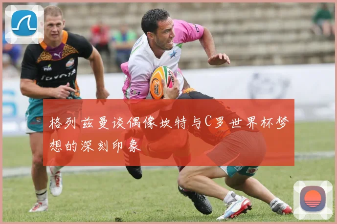格列兹曼谈偶像坎特与C罗世界杯梦想的深刻印象