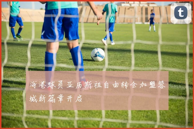 海港球员亚历斯祖自由转会加盟蓉城新篇章开启
