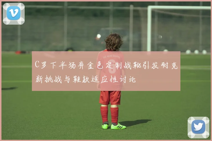 C罗下半场弃金色定制战靴引发耐克新挑战与鞋款适应性讨论