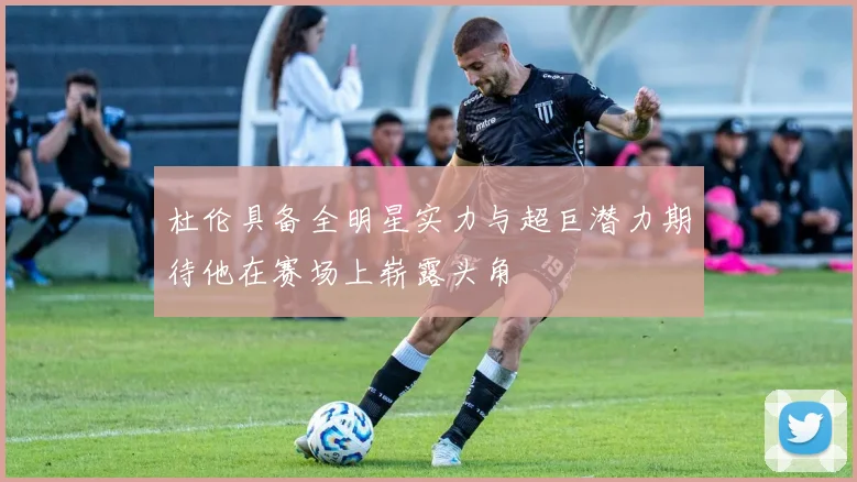 杜伦具备全明星实力与超巨潜力期待他在赛场上崭露头角
