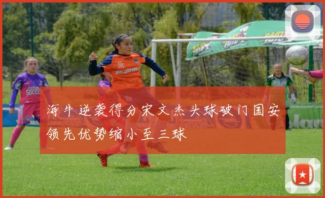 海牛逆袭得分宋文杰头球破门国安领先优势缩小至三球